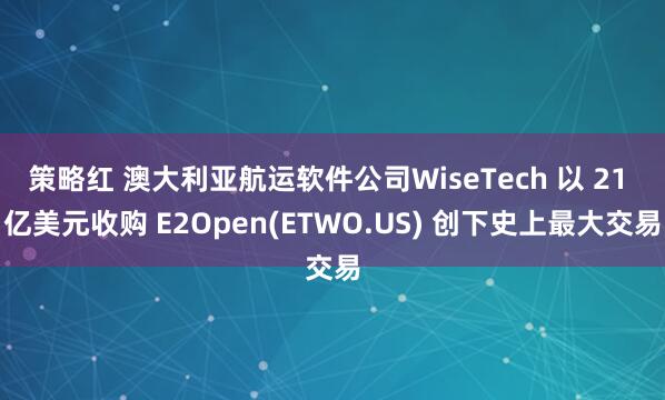 策略红 澳大利亚航运软件公司WiseTech 以 21 亿美元收购 E2Open(ETWO.US) 创下史上最大交易