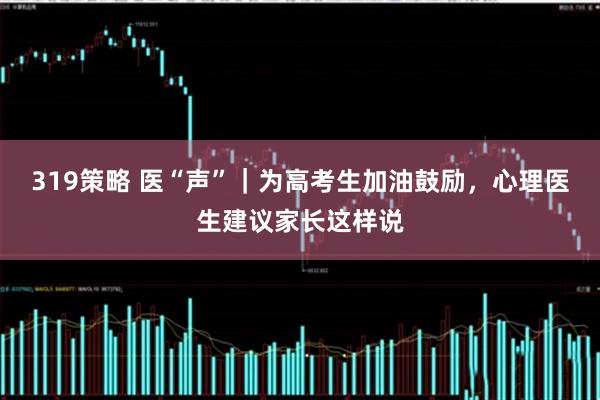 319策略 医“声”｜为高考生加油鼓励，心理医生建议家长这样说