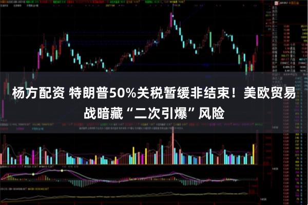 杨方配资 特朗普50%关税暂缓非结束！美欧贸易战暗藏“二次引爆”风险