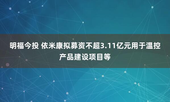 明福今投 依米康拟募资不超3.11亿元用于温控产品建设项目等