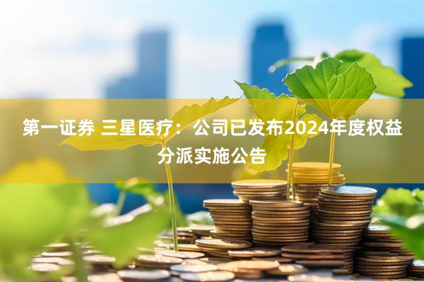 第一证券 三星医疗：公司已发布2024年度权益分派实施公告