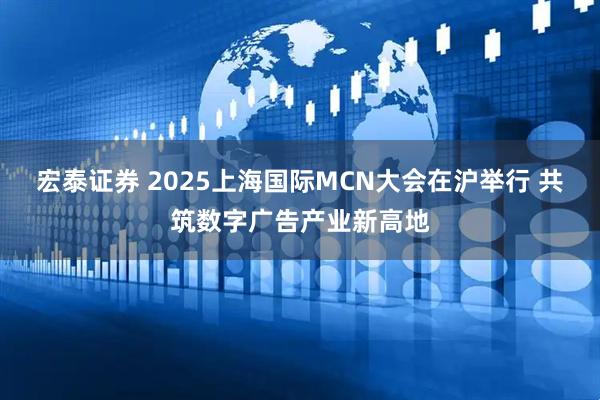 宏泰证券 2025上海国际MCN大会在沪举行 共筑数字广告产业新高地