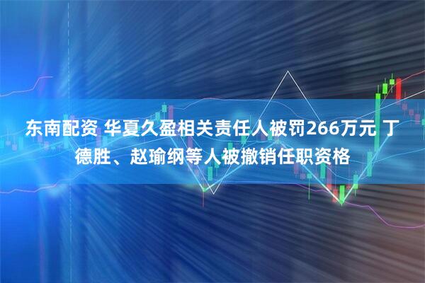东南配资 华夏久盈相关责任人被罚266万元 丁德胜、赵瑜纲等人被撤销任职资格