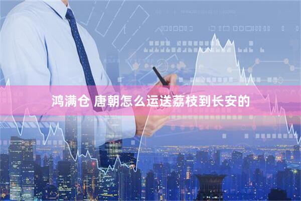 鸿满仓 唐朝怎么运送荔枝到长安的