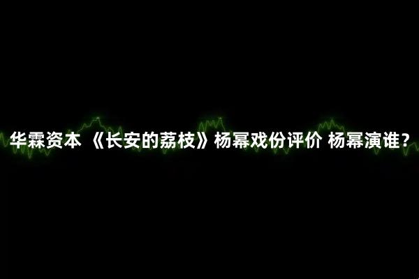 华霖资本 《长安的荔枝》杨幂戏份评价 杨幂演谁？