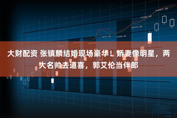 大财配资 张镇麟结婚现场豪华！娇妻像明星，两大名帅去道喜，郭艾伦当伴郎