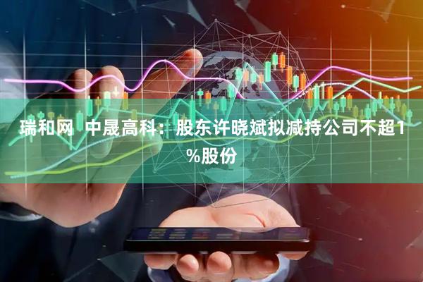 瑞和网  中晟高科：股东许晓斌拟减持公司不超1%股份