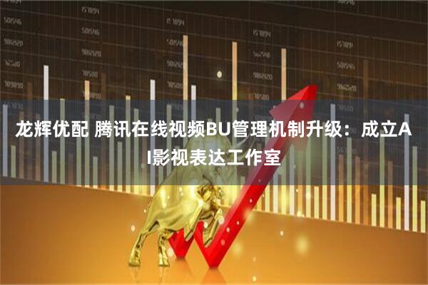 龙辉优配 腾讯在线视频BU管理机制升级：成立AI影视表达工作室