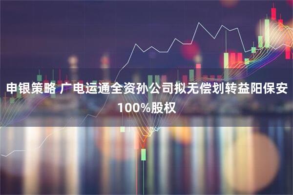 申银策略 广电运通全资孙公司拟无偿划转益阳保安100%股权
