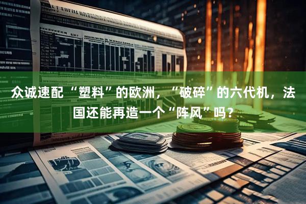 众诚速配 “塑料”的欧洲，“破碎”的六代机，法国还能再造一个“阵风”吗？