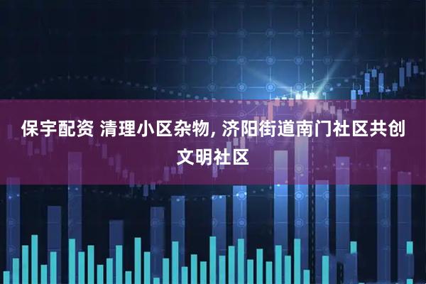 保宇配资 清理小区杂物, 济阳街道南门社区共创文明社区