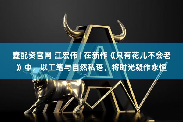 鑫配资官网 江宏伟 | 在新作《只有花儿不会老》中，以工笔与自然私语，将时光凝作永恒