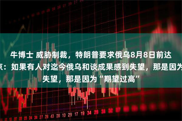 牛博士 威胁制裁，特朗普要求俄乌8月8日前达成协议，普京：如果有人对迄今俄乌和谈成果感到失望，那是因为“期望过高”