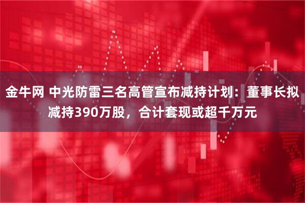 金牛网 中光防雷三名高管宣布减持计划：董事长拟减持390万股，合计套现或超千万元