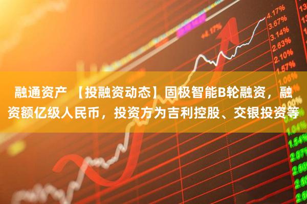 融通资产 【投融资动态】固极智能B轮融资，融资额亿级人民币，投资方为吉利控股、交银投资等