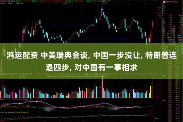 鸿运配资 中美瑞典会谈, 中国一步没让, 特朗普连退四步, 对中国有一事相求