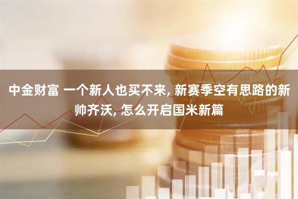 中金财富 一个新人也买不来, 新赛季空有思路的新帅齐沃, 怎么开启国米新篇