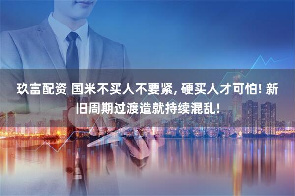 玖富配资 国米不买人不要紧, 硬买人才可怕! 新旧周期过渡造就持续混乱!