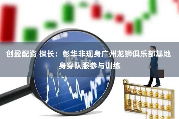 创盈配资 探长：彰华非现身广州龙狮俱乐部基地 身穿队服参与训练