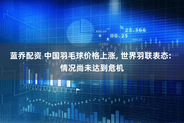 蓝乔配资 中国羽毛球价格上涨, 世界羽联表态: 情况尚未达到危机