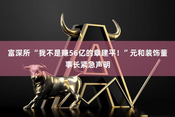 富深所 “我不是赚56亿的章建平！”元和装饰董事长紧急声明
