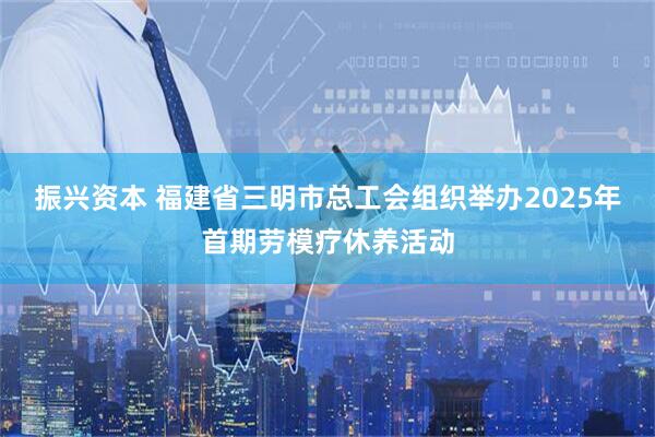 振兴资本 福建省三明市总工会组织举办2025年首期劳模疗休养活动