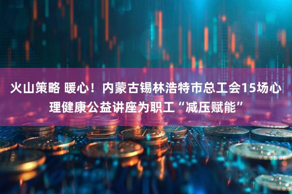火山策略 暖心！内蒙古锡林浩特市总工会15场心理健康公益讲座为职工“减压赋能”