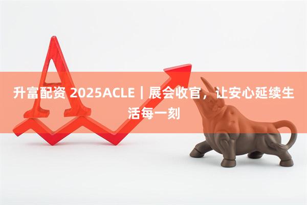 升富配资 2025ACLE｜展会收官，让安心延续生活每一刻