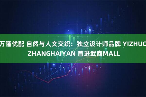 万隆优配 自然与人文交织：独立设计师品牌 YIZHUO ZHANGHAIYAN 首进武商MALL
