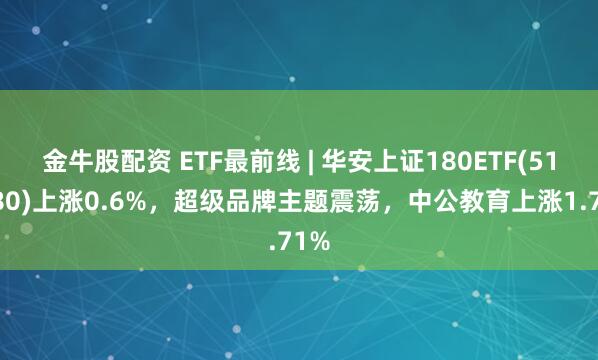 金牛股配资 ETF最前线 | 华安上证180ETF(510180)上涨0.6%，超级品牌主题震荡，中公教育上涨1.71%