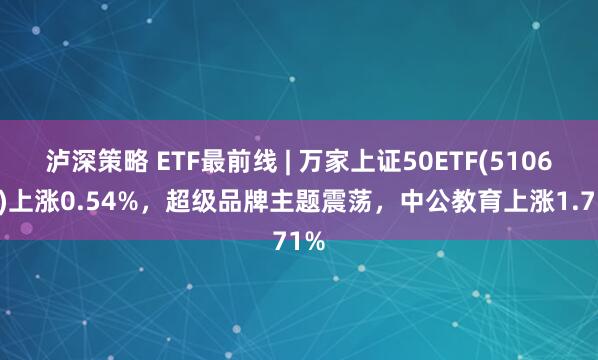 泸深策略 ETF最前线 | 万家上证50ETF(510680)上涨0.54%，超级品牌主题震荡，中公教育上涨1.71%