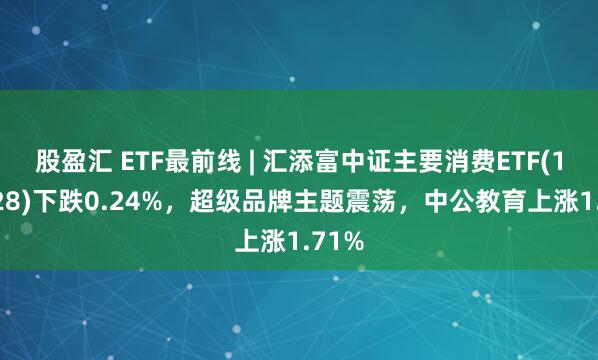 股盈汇 ETF最前线 | 汇添富中证主要消费ETF(159928)下跌0.24%，超级品牌主题震荡，中公教育上涨1.71%