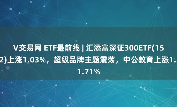 V交易网 ETF最前线 | 汇添富深证300ETF(159912)上涨1.03%，超级品牌主题震荡，中公教育上涨1.71%