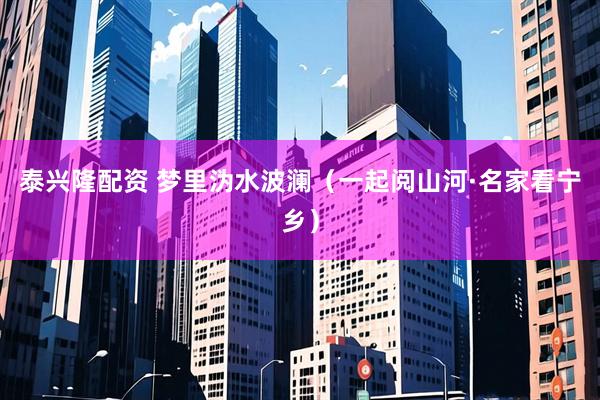 泰兴隆配资 梦里沩水波澜（一起阅山河·名家看宁乡）