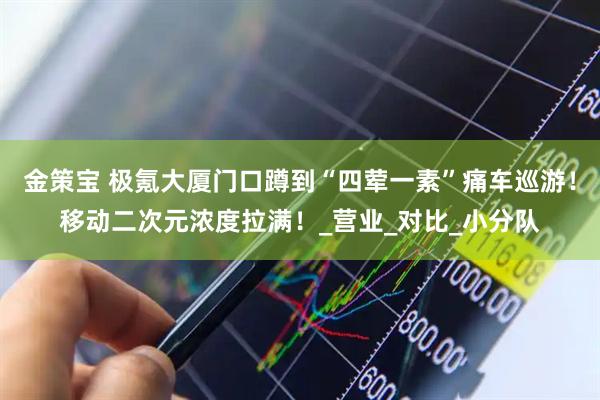 金策宝 极氪大厦门口蹲到“四荤一素”痛车巡游！移动二次元浓度拉满！_营业_对比_小分队