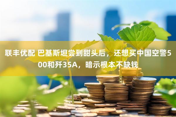 联丰优配 巴基斯坦尝到甜头后，还想买中国空警500和歼35A，暗示根本不缺钱